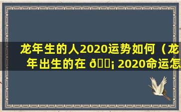 龙年生的人2020运势如何（龙年出生的在 🐡 2020命运怎样 🦊 ）